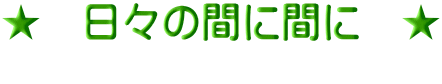 ★　日々の間に間に　★       　　　　　　　